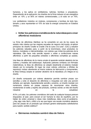 15
humanos, y los aplica en ventiladores, turbinas, bombas o propulsores.
Dependiendo de la aplicación, los diseños de la firma reducen el uso energético
entre un 10% y un 85% en rotores convencionales, y el ruido en un 75%.
Los ventiladores incluidos en motores, compresores y bombas de todo tipo,
tamaño y usos representan el 15% de toda la energía consumida en Estados
Unidos.
 Imitar los patronescromáticosde la naturalezapara crear
alfombras modulares
La firma de alfombras Interface se ha convertido en uno de los casos de
estudio más citados por las mejores escuelas de negocio del mundo, al aplicar
principios de diseño Cradle to Cradle ("de la cuna a la cuna", C2C) y estudiar
los patrones naturales para, a partir de la biomimesis, crear productos no
tóxicos, modulares e intercambiables, con colores que imitan los patrones de la
naturaleza. Ello hace más sencillo reparar o volver a confeccionar nuevas
alfombras a partir de pequeñas unidades o alfombras completas ya usadas.
Una línea de alfombras de la marca emula el aparente carácter aleatorio de los
colores y modelos del sotobosque. Aplicando patrones similares con fórmulas
matemáticas, la línea de alfombras se adaptó idealmente al sistema modular
ideado por la compañía. En lugar de crear colores uniformes y difíciles de
reproducir incluso atendiendo al mismo sistema de fabricación y componentes,
la línea Entropy acepta el carácter aleatorio de la naturaleza y lo integra en su
diseño.
Un diseño compuesto por colores aleatorios permite cambiar piezas con
sencillez y evita el desecho de alfombras o moquetas con sólo una porción
dañada, por ejemplo. Aparentemente sencillo y anodino, un diseño modular con
numerosos colores en piezas capaces de recomponer otros diseños,
manteniendo el estilo y espíritu del producto, continúa siendo un reto del diseño
industrial en la actualidad.
Al fin y al cabo, los patrones cromáticos del suelo de cualquier bosque parecen
dispuestos al azar, pero evocan al ser humano la idea de equilibrio, por no
hablar de orden universal o ideas más metafísicas, tales como el panteísmo.
¿Hay algo más fácil y difícil a la vez que lograr una escala cromática aleatoria
para las piezas de un producto que siempre genere estampados satisfactorios
para nuestro sentido estético?
 Gérmenes molestos sembró idea de Velcro
 