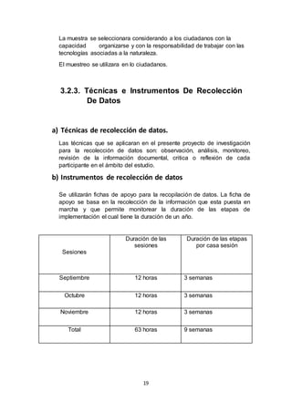 19
La muestra se seleccionara considerando a los ciudadanos con la
capacidad organizarse y con la responsabilidad de trabajar con las
tecnologías asociadas a la naturaleza.
El muestreo se utilizara en lo ciudadanos.
3.2.3. Técnicas e Instrumentos De Recolección
De Datos
a) Técnicas de recolección de datos.
Las técnicas que se aplicaran en el presente proyecto de investigación
para la recolección de datos son: observación, análisis, monitoreo,
revisión de la información documental, critica o reflexión de cada
participante en el ámbito del estudio.
b) Instrumentos de recolección de datos
Se utilizarán fichas de apoyo para la recopilación de datos. La ficha de
apoyo se basa en la recolección de la información que esta puesta en
marcha y que permite monitorear la duración de las etapas de
implementación el cual tiene la duración de un año.
Sesiones
Duración de las
sesiones
Duración de las etapas
por casa sesión
Septiembre 12 horas 3 semanas
Octubre 12 horas 3 semanas
Noviembre 12 horas 3 semanas
Total 63 horas 9 semanas
 