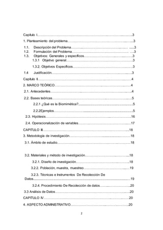 2
Capítulo I………………………………………………………..…………...….…..3
1. Planteamiento del problema……………………………………………....…....3
1.1. Descripción del Problema………..……………………………..….… ......3
1.2. Formulación del Problema………………………….………………… ….3
1.3. Objetivos: Generales y específicos………………………..……....…….3
1.3.1 Objetivo general…………………………………………………….3
1.3.2. Objetivos Específicos………………………………………….……3
1.4 Justificación…………………………………………….……….……...….3
Capítulo II……………………………………………………..….…………...……4
2. MARCO TEÓRICO……………………………………..….……………..……4
2.1. Antecedentes………………………..……………………………….…..…..4
2.2. Bases teóricas…………………………………………..………………..….5
2.2.1 ¿Qué es la Biomimética?.............................................................5
2.2.2Ejemplos……………………….......................................................5
2.3. Hipótesis…………………………………………………...……………….16
2.4. Operacionalización de variables……….……………………………...…17
CAPITULO III………………………………………………….………………....18
3. Metodología de investigación………………………….....................………18
3.1. Ámbito de estudio……………………………………………….…………18
3.2. Materiales y método de investigación………………………..………....18
3.2.1. Diseño de investigación…………………………….…..………..18
3.2.2. Población, muestra, muestreo………………………………....…19
3.2.3. Técnicas e Instrumentos De Recolección De
Datos........................................................................................................…19
3.2.4. Procedimiento De Recolección de datos……...………………..20
3.3 Análisis de Datos………………………………………………………..….20
CAPITULO IV……………………………………………………..………..……20
4. ASPECTO ADMINISTRATIVO…………………………...……….………..20
 