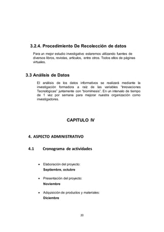 20
3.2.4. Procedimiento De Recolección de datos
Para un mejor estudio investigativo estaremos utilizando fuentes de
diversos libros, revistas, artículos, entre otros. Todos ellos de páginas
virtuales.
3.3 Análisis de Datos
El análisis de los datos informativos se realizará mediante la
investigación formadora a raíz de las variables “Innovaciones
Tecnológicas” juntamente con “biomímesis”. En un intervalo de tiempo
de 1 vez por semana para mejorar nuestra organización como
investigadores.
CAPITULO IV
4. ASPECTO ADMINISTRATIVO
4.1 Cronograma de actividades
 Elaboración del proyecto:
Septiembre, octubre
 Presentación del proyecto:
Noviembre
 Adquisición de productos y materiales:
Diciembre
 