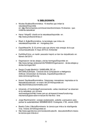 21
V.BIBLIOGRAFÍA
 Nicolas Boullosa/Biomimética: 10 diseños que imitan la
naturaleza/Disponible
en: http://faircompanies.com/news/view/biomimesis-10-disenos- que-
imitan-la-naturaleza/
 Harun Yahya/El diseño en la naturaleza/disponible en:
http://www.profesorenlinea.cl
 Rhett A. Butler/Biomimética, la tecnología que imita a la
naturaleza/Disponible en : mongabay.com
 ExpokNews/Ye Zi: El primer auto que ahorra más energía de la que
consume/publicado 6 mayo 2010 en Ambiental
 EarthSky/Cómo un martín pescador inspiró un tren ba- la/publicado en:
febrero del 2013
 Organizacion de las abejas y de las hormigas/Disponible en:
http://www.taringa.net/posts/info/7959803/Organizacion- de-las-abejas-y-
de-las-hormigas.html
 Sergio Ciruela Martín/LA SABIDURÍA DE LA
NATURALEZA/Dpto. Ciencias de la Computación e Inteligencia
Artificial, Universidad de Granada, España/Disponible en:
www.cienciacognitiva.org
 Imanol Oquiñena/Biomimética. Soluciones innovadoras inspiradas en la
Naturaleza/publicado en enero del 2014/Disponible en:
http://biomimetica.biomimetiks.com/
 University of Cambridge/Funcionamiento «artes mecánicas" se observan
en la naturaleza por primera
vez/investigación/http://www.cam.ac.uk/research/news/functioning-
mechanical-gears-seen-in-nature-for-the-first- time
 Jorge Riechmann/Un consejo esclarecedor, potente y persuasivo para
pensar la sustentabilidad BIOMIMESIS/El Ecologista, n°36, verano 2003
 Beatriz Calvo Villoria/Biomímesis: la ciencia que imita a la vida/Agenda
Viva. Verano 2010/Disponible en:
 http://www.agendaviva.com/revista/articulos/Al- descubierto/Biom-mesis-
la-ciencia-que-imita-la-vi
 
