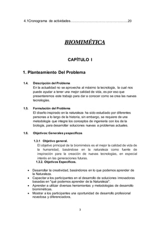 3
4.1Cronograma de actividades………………………………….…..…..20
BIOMIMÉTICA
CAPÍTULO I
1. Planteamiento Del Problema
1.4. Descripción del Problema
En la actualidad no se aprovecha al máximo la tecnología, la cual nos
puede ayudar a tener una mejor calidad de vida, es por eso que
presentaremos este trabajo para dar a conocer como se crea las nuevas
tecnologías.
1.5. Formulación del Problema
El diseño inspirado en la naturaleza ha sido estudiado por diferentes
personas a lo largo de la historia, sin embargo, se requiere de una
metodología que integre los conceptos de ingeniería con los de la
biología, para desarrollar soluciones nuevas a problemas actuales.
1.6. Objetivos:Generales yespecíficos
1.3.1 Objetivo general.
El objetivo principal de la biomimésis es el mejor la calidad de vida de
la humanidad, basándose en la naturaleza como fuente de
inspiración para la creación de nuevas tecnologías, en especial
interés en las generaciones futuras.
1.3.2. Objetivos Específicos.
 Desarrollar la creatividad, basándonos en lo que podemos aprender de
la Naturaleza.
 Capacitar a los participantes en el desarrollo de soluciones innovadoras
basadas en "qué podemos aprender de la Naturaleza".
 Aprender a utilizar diversas herramientas y metodologías de desarrollo
biomiméticas.
 Mostrar a los participantes una oportunidad de desarrollo profesional
novedosa y diferenciadora.
 
