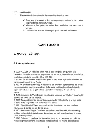 4
1.7. Justificación:
El proyecto de investigación fue escogido debido a que:
 Para dar a conocer a las personas como aplicar la tecnología
inspirándonos de la naturaleza.
 Informar a las personas sobre los beneficios que nos puede
brindar.
 Descubrir las nuevas tecnologías para una vida sustentable.
CAPITULO II
2. MARCO TEÓRICO:
2.1. Antecedentes:
1. 2200 A.C. Job un patriarca judío insta a sus amigos a preguntarle a la
naturaleza también a observar y aprender los secretos, revelaciones y misterios
implícitos en toda la creación. (Job 12.7-10)
2. SIGLO XIII AC Dédalo Fabrica alas para él y su joven hijo Ícaro con el fin de
escapar del Laberinto de Creta.
3. 400 AC Demócrito (filosofo) “Copiando a los animales aprendemos las cosas
más importantes, somos aprendices de la araña imitándole en los oficios de
tejer, aprendemos de la golondrina a construir viviendas, del ruiseñor a
cantar...”
4. 1488 Leonardo da Vinci Diseño de máquina voladora (ornitóptero) a partir del
estudio del vuelo de los pájaros.
5. 1889 Maurice Koechlin, asistente del arquitecto Eiffel diseña la lo que sería
la Torre Eiffel inspirado en la estructura del fémur.
6. 1891 Otto Lilienthal Vuelo seguro sin motor basado en las alas rémiges
(plumas de la punta del ala de las aves).
7. 1903 Hermanos Wright Diseño de estabilizadores de vuelo para aviones y
análisis del control de turbulencias basado en los buitres aplicado en el primer
vuelo autopropulsado.
8. 1942 Submarino moderno La forma inspirada en el cuerpo de las ballenas,
reduce significativamente el arrastre hidrodinámico del mismo bajo el agua.
 