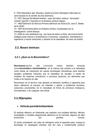 5
9. 1942 Helicóptero Igor Sikorsky, diseña el primer helicóptero fabricado en
serie basado en la semilla de arce (Samara).
10. 1951 George De Mestral Inventor suizo del velcro (velours “terciopelo”
crochet “gancho”) inspirado en la bardana (arctium lappa).
11. 1960 Definición de Biónica Primera definición de biónica Dr. Jack E. Steele
de la USAF.
12. 1997 Biomimetica Nace en Estados Unidos, encabezada por la
Investigadora Janine Benyus.
13. 2008 se crea AskNature.org, una base de datos en línea del conocimiento
biológico para inspirar a empresarios e inversores, arquitectos, diseñadores e
ingenieros y buscar soluciones y estudiar en la naturaleza los retos de diseño.
2.2. Bases teóricas:
2.2.1 ¿Qué es la Biomimética?
Biomímesis (de bio, vida y mimesis, imitar), también conocida
como biomimética o biomimetismo, es la ciencia que estudia a la naturaleza
como fuente de inspiración de nuevas tecnologías innovadoras, para resolver
aquellos problemas humanos que la naturaleza ha resuelto, a través de
modelos de sistemas (mecánica), o procesos (química), y/o elementos que
imitan o se inspiran en ella.
Biomímesis es el término más utilizado en literatura científica e ingeniería para
hacer referencia al proceso de entender y aplicar a problemas humanos,
soluciones procedentes de la naturaleza en forma de principios biológicos,
biomateriales, o de cualquier otra índole
2.2.2Ejemplos
 Vehículoqueimitalafotosíntesis
El vehículo eléctrico es finalmente una realidad, con modelos híbridos, híbridos
enchufables y modelos íntegramente eléctricos en el mercado, algunos de ellos
producidos por grandes marcas.
El coche propulsado con pilas de hidrógeno sería el siguiente paso, aunque la
tecnología no despegará mientras sea tan caro y contaminante producir
 