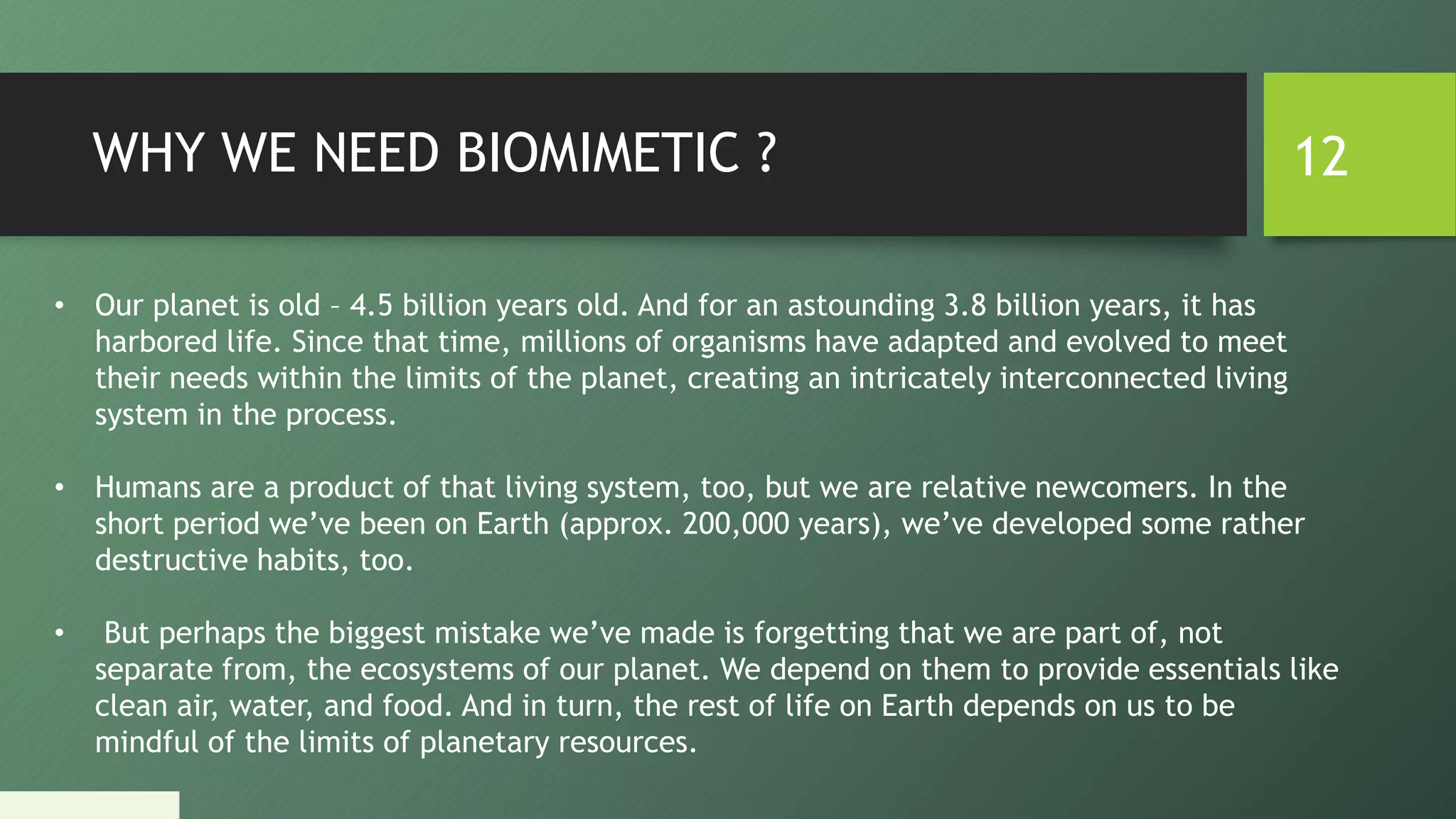 WHY WE NEED BIOMIMETIC ? 12
• Our planet is old – 4.5 billion years old. And for an astounding 3.8 billion years, it has
harbored life. Since that time, millions of organisms have adapted and evolved to meet
their needs within the limits of the planet, creating an intricately interconnected living
system in the process.
• Humans are a product of that living system, too, but we are relative newcomers. In the
short period we’ve been on Earth (approx. 200,000 years), we’ve developed some rather
destructive habits, too.
• But perhaps the biggest mistake we’ve made is forgetting that we are part of, not
separate from, the ecosystems of our planet. We depend on them to provide essentials like
clean air, water, and food. And in turn, the rest of life on Earth depends on us to be
mindful of the limits of planetary resources.
 