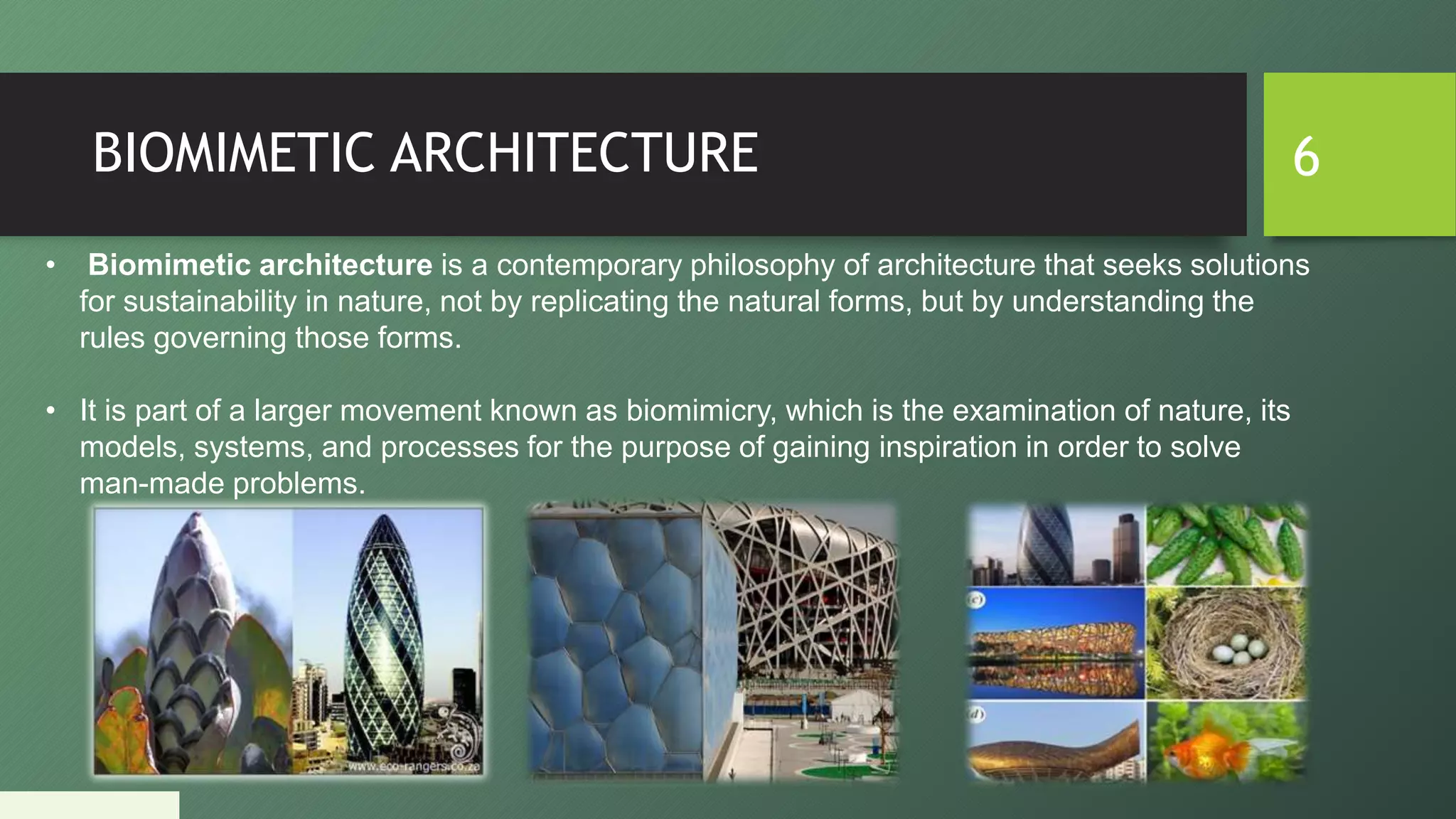 BIOMIMETIC ARCHITECTURE 6
• Biomimetic architecture is a contemporary philosophy of architecture that seeks solutions
for sustainability in nature, not by replicating the natural forms, but by understanding the
rules governing those forms.
• It is part of a larger movement known as biomimicry, which is the examination of nature, its
models, systems, and processes for the purpose of gaining inspiration in order to solve
man-made problems.
 