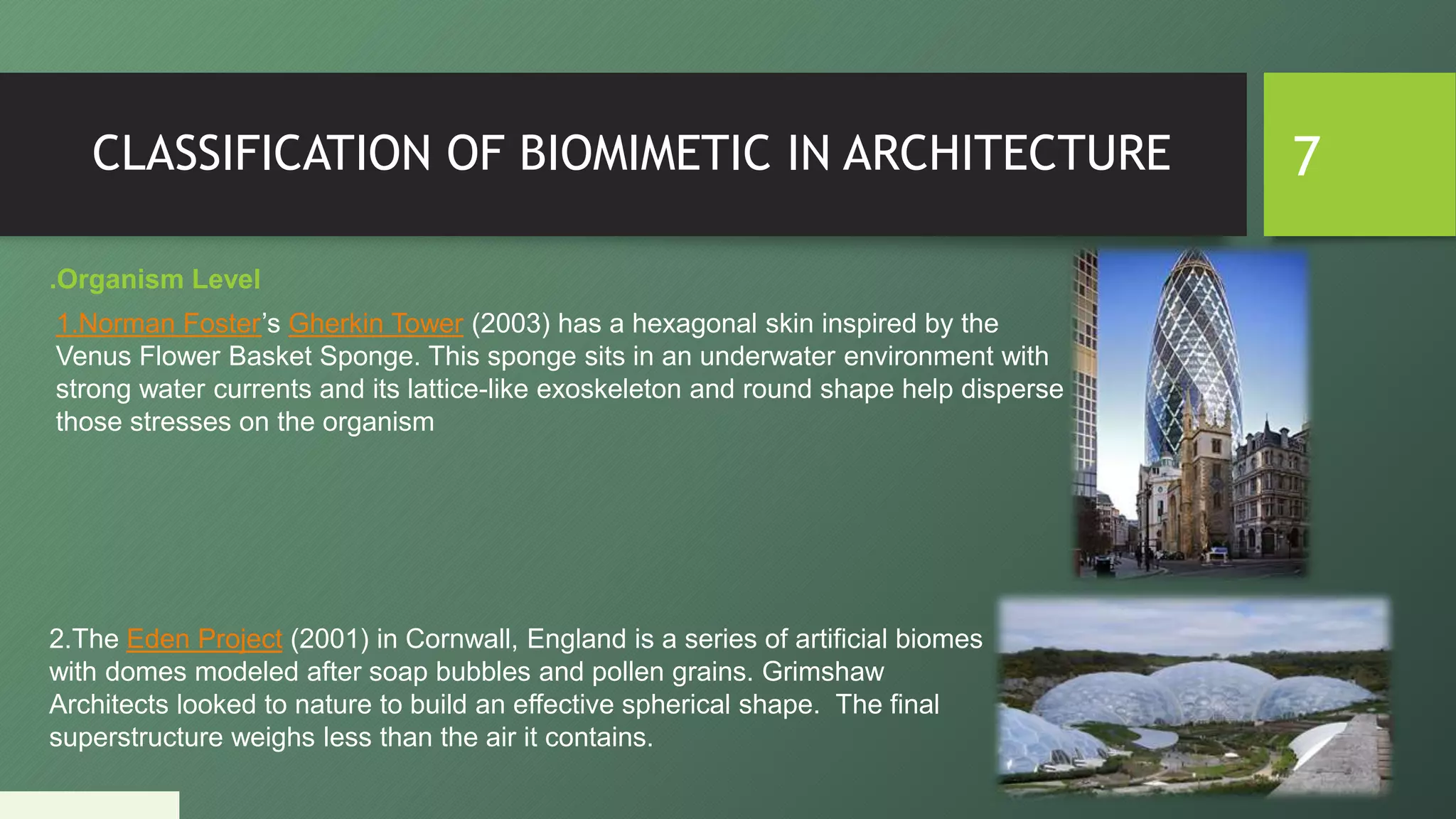 CLASSIFICATION OF BIOMIMETIC IN ARCHITECTURE 7
.Organism Level
1.Norman Foster’s Gherkin Tower (2003) has a hexagonal skin inspired by the
Venus Flower Basket Sponge. This sponge sits in an underwater environment with
strong water currents and its lattice-like exoskeleton and round shape help disperse
those stresses on the organism
2.The Eden Project (2001) in Cornwall, England is a series of artificial biomes
with domes modeled after soap bubbles and pollen grains. Grimshaw
Architects looked to nature to build an effective spherical shape. The final
superstructure weighs less than the air it contains.
 
