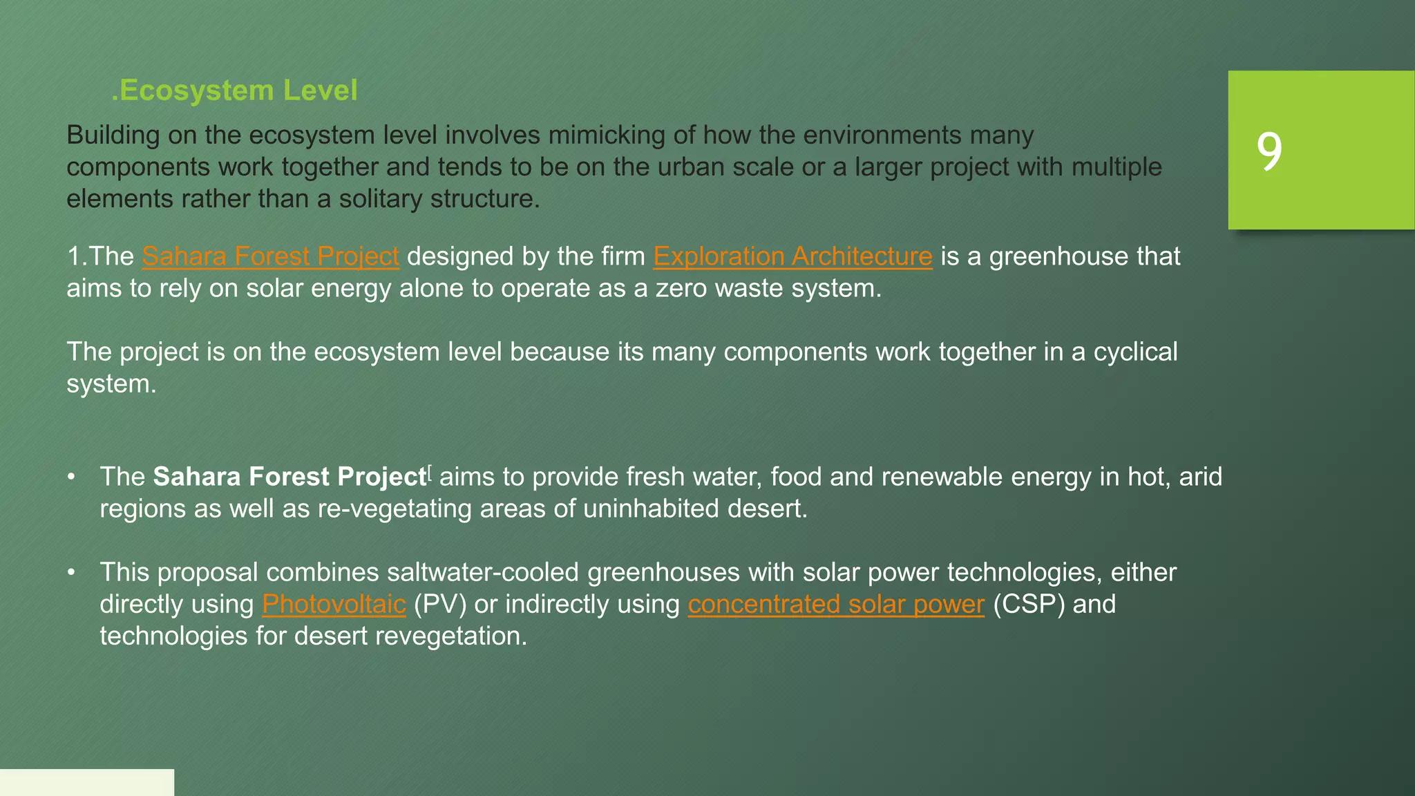 9
.Ecosystem Level
Building on the ecosystem level involves mimicking of how the environments many
components work together and tends to be on the urban scale or a larger project with multiple
elements rather than a solitary structure.
1.The Sahara Forest Project designed by the firm Exploration Architecture is a greenhouse that
aims to rely on solar energy alone to operate as a zero waste system.
The project is on the ecosystem level because its many components work together in a cyclical
system.
• The Sahara Forest Project[ aims to provide fresh water, food and renewable energy in hot, arid
regions as well as re-vegetating areas of uninhabited desert.
• This proposal combines saltwater-cooled greenhouses with solar power technologies, either
directly using Photovoltaic (PV) or indirectly using concentrated solar power (CSP) and
technologies for desert revegetation.
 