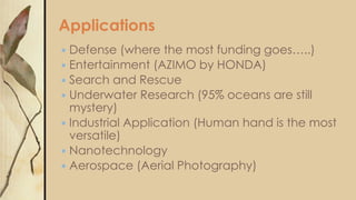 Applications
Defense (where the most funding goes…..)
 Entertainment (AZIMO by HONDA)
 Search and Rescue
 Underwater Research (95% oceans are still
mystery)
 Industrial Application (Human hand is the most
versatile)
 Nanotechnology
 Aerospace (Aerial Photography)


 