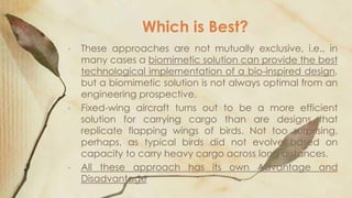 Which is Best?
•

•

•

These approaches are not mutually exclusive, i.e., in
many cases a biomimetic solution can provide the best
technological implementation of a bio-inspired design,
but a biomimetic solution is not always optimal from an
engineering prospective.
Fixed-wing aircraft turns out to be a more efficient
solution for carrying cargo than are designs that
replicate flapping wings of birds. Not too surprising,
perhaps, as typical birds did not evolve based on
capacity to carry heavy cargo across long distances.
All these approach has its own Advantage and
Disadvantage

 