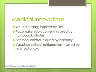 Medical Innovations
          Wound   healing inspired by flies
          Pacemaker replacement inspired by
           humpback whales
          Bacterial control inspired by barberry
          Vaccines without refrigeration inspired by
           resurrection plant




From: http://www.n100best.org/list.html
 