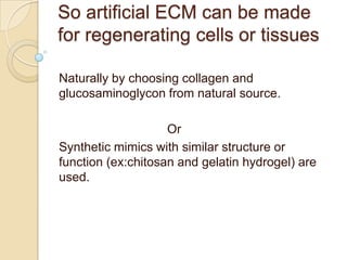 So artificial ECM can be made
for regenerating cells or tissues

Naturally by choosing collagen and
glucosaminoglycon from natural source.

                    Or
Synthetic mimics with similar structure or
function (ex:chitosan and gelatin hydrogel) are
used.
 
