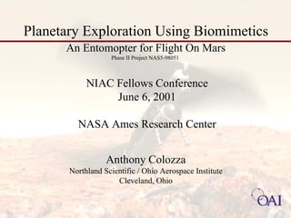 Planetary Exploration Using Biomimetics 
An Entomopter for Flight On Mars 
Phase II Project NAS5-98051 
NIAC Fellows Conference 
June 6, 2001 
NASA Ames Research Center 
Anthony Colozza 
Northland Scientific / Ohio Aerospace Institute 
Cleveland, Ohio 
 