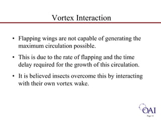 Page 14 
Vortex Interaction 
• Flapping wings are not capable of generating the 
maximum circulation possible. 
• This is due to the rate of flapping and the time 
delay required for the growth of this circulation. 
• It is believed insects overcome this by interacting 
with their own vortex wake. 
 