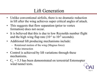 Page 16 
Lift Generation 
• Unlike conventional airfoils, there is no dramatic reduction 
in lift after the wing achieves super critical angles of attack. 
• This suggests that flow separation (prior to vortex 
formation) does not occur. 
• It is believed that this is due to low Reynolds number flight 
and the high wing flap rate (10-1 to 10-2 seconds). 
• Additional lift producing mechanisms include: 
– Rotational motion of the wing (Magnus force) 
– Wake interaction 
• Control is achieved by lift variations through these 
mechanisms. 
• CL = 5.3 has been demonstrated on terrestrial Entomopter 
wind tunnel tests. 
 