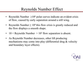 • Reynolds Number ≥106 polar curves indicate an evident crisis 
of flow, caused by early separation around a still wing. 
• Reynolds Number ≥ 104 this flow crisis is greatly reduced and 
the flow displays a smooth shape. 
• 10 < Reynolds Number > 103 flow separation is absent. 
• As Reynolds Number decreases, other lift producing 
mechanisms may come into play (differential drag & velocity 
and boundary layer effects). 
Page 17 
Reynolds Number Effect 
 