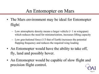 • The Mars environment may be ideal for Entomopter 
flight: 
– Low atmospheric density means a larger vehicle (≈ 1 m wingspan) 
which reduces the need for miniaturization, increases lifting capacity 
– Low gravitational force (1/3 that of Earth) increases the potential 
flapping frequency and reduces the required wing loading 
• An Entomopter would have the ability to take off, 
fly, land and possibly hover. 
• An Entomopter would be capable of slow flight and 
precision flight control. 
Page 18 
An Entomopter on Mars 
 