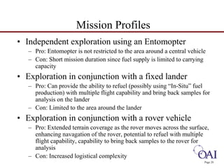 Page 20 
Mission Profiles 
• Independent exploration using an Entomopter 
– Pro: Entomopter is not restricted to the area around a central vehicle 
– Con: Short mission duration since fuel supply is limited to carrying 
capacity 
• Exploration in conjunction with a fixed lander 
– Pro: Can provide the ability to refuel (possibly using “In-Situ” fuel 
production) with multiple flight capability and bring back samples for 
analysis on the lander 
– Con: Limited to the area around the lander 
• Exploration in conjunction with a rover vehicle 
– Pro: Extended terrain coverage as the rover moves across the surface, 
enhancing navagation of the rover, potential to refuel with multiple 
flight capability, capability to bring back samples to the rover for 
analysis 
– Con: Increased logistical complexity 
 