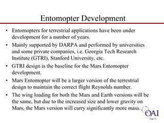 Page 25 
Entomopter Development 
• Entomopters for terrestrial applications have been under 
development for a number of years. 
• Mainly supported by DARPA and performed by universities 
and some private companies, i.e. Georgia Tech Research 
Institute (GTRI), Stanford University, etc. 
• GTRI design is the baseline for the Mars Entomopter 
development. 
• Mars Entomopter will be a larger version of the terrestrial 
design to maintain the correct flight Reynolds number. 
• The wing loading for both the Mars and Earth versions will be 
the same, but due to the increased size and lower gravity on 
Mars, the Mars version will carry significantly more mass. 
 