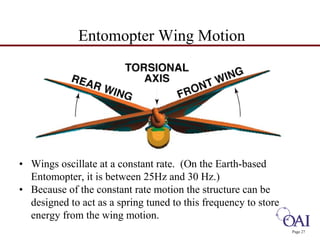 Page 27 
Entomopter Wing Motion 
• Wings oscillate at a constant rate. (On the Earth-based 
Entomopter, it is between 25Hz and 30 Hz.) 
• Because of the constant rate motion the structure can be 
designed to act as a spring tuned to this frequency to store 
energy from the wing motion. 
 