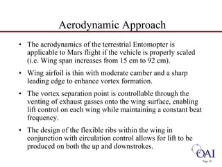 Page 28 
Aerodynamic Approach 
• The aerodynamics of the terrestrial Entomopter is 
applicable to Mars flight if the vehicle is properly scaled 
(i.e. Wing span increases from 15 cm to 92 cm). 
• Wing airfoil is thin with moderate camber and a sharp 
leading edge to enhance vortex formation. 
• The vortex separation point is controllable through the 
venting of exhaust gasses onto the wing surface, enabling 
lift control on each wing while maintaining a constant beat 
frequency. 
• The design of the flexible ribs within the wing in 
conjunction with circulation control allows for lift to be 
produced on both the up and downstrokes. 
 