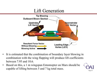 Page 29 
Lift Generation 
• It is estimated that the combination of boundary layer blowing in 
combination with the wing flapping will produce lift coefficients 
between 7.95 and 10.6. 
• Based on this, a 1 m wingspan Entomopter on Mars should be 
capable of lifting between 5 and 7 kg total mass. 
 
