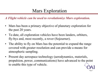A Flight vehicle can be used to revolutionize Mars exploration. 
• Mars has been a primary objective of planetary exploration for 
the past 20 years. 
• To date, all exploration vehicles have been landers, orbiters, 
fly-bys and, most recently, a rover (Sojourner). 
• The ability to fly on Mars has the potential to expand the range 
covered with greater resolution and can provide a means for 
atmospheric sampling. 
• Present day aerospace technology (aerodynamics, materials, 
propulsion, power, communications) have advanced to the point 
to enable this type of vehicle. 
Page 3 
Mars Exploration 
 