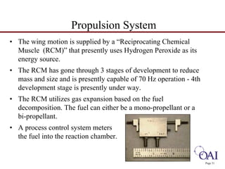 Page 31 
Propulsion System 
• The wing motion is supplied by a “Reciprocating Chemical 
Muscle (RCM)” that presently uses Hydrogen Peroxide as its 
energy source. 
• The RCM has gone through 3 stages of development to reduce 
mass and size and is presently capable of 70 Hz operation - 4th 
development stage is presently under way. 
• The RCM utilizes gas expansion based on the fuel 
decomposition. The fuel can either be a mono-propellant or a 
bi-propellant. 
• A process control system meters 
the fuel into the reaction chamber. 
 