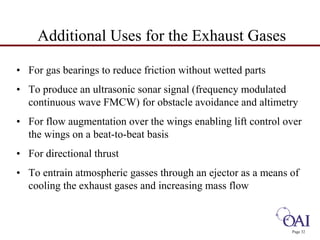 • For gas bearings to reduce friction without wetted parts 
• To produce an ultrasonic sonar signal (frequency modulated 
continuous wave FMCW) for obstacle avoidance and altimetry 
• For flow augmentation over the wings enabling lift control over 
the wings on a beat-to-beat basis 
• For directional thrust 
• To entrain atmospheric gasses through an ejector as a means of 
cooling the exhaust gases and increasing mass flow 
Page 32 
Additional Uses for the Exhaust Gases 
 