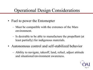Page 33 
Operational Design Considerations 
• Fuel to power the Entomopter 
– Must be compatible with the extremes of the Mars 
environment. 
– Is desirable to be able to manufacture the propellant (at 
least partially) for indigenous materials. 
• Autonomous control and self-stabilized behavior 
– Ability to navigate, takeoff, land, refuel, adjust attitude 
and situational/environment awareness. 
 