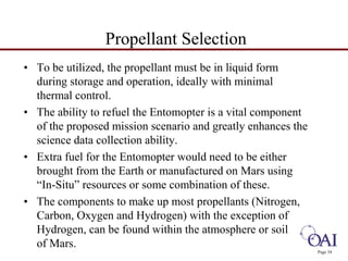 Page 34 
Propellant Selection 
• To be utilized, the propellant must be in liquid form 
during storage and operation, ideally with minimal 
thermal control. 
• The ability to refuel the Entomopter is a vital component 
of the proposed mission scenario and greatly enhances the 
science data collection ability. 
• Extra fuel for the Entomopter would need to be either 
brought from the Earth or manufactured on Mars using 
“In-Situ” resources or some combination of these. 
• The components to make up most propellants (Nitrogen, 
Carbon, Oxygen and Hydrogen) with the exception of 
Hydrogen, can be found within the atmosphere or soil 
of Mars. 
 