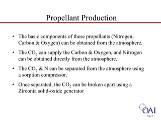 Page 36 
Propellant Production 
• The basic components of these propellants (Nitrogen, 
Carbon  Oxygen) can be obtained from the atmosphere. 
• The CO2 can supply the Carbon  Oxygen, and Nitrogen 
can be obtained directly from the atmosphere. 
• The CO2  N can be separated from the atmosphere using 
a sorption compressor. 
• Once separated, the CO2 can be broken apart using a 
Zirconia solid-oxide generator 
 