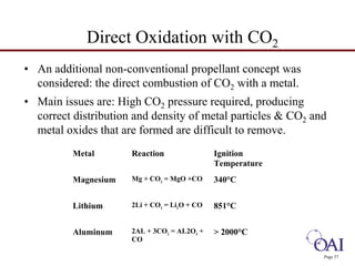 Direct Oxidation with CO2 
• An additional non-conventional propellant concept was 
considered: the direct combustion of CO2 with a metal. 
• Main issues are: High CO2 pressure required, producing 
correct distribution and density of metal particles  CO2 and 
metal oxides that are formed are difficult to remove. 
Page 37 
Metal Reaction Ignition 
Temperature 
Magnesium Mg + CO2 = MgO +CO 340°C 
Lithium 2Li + CO2 = Li2O + CO 851°C 
Aluminum 2AL + 3CO2 = AL2O3 + 
CO 
 2000°C 
 