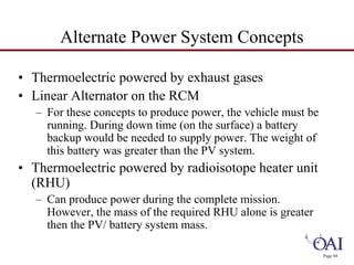 Page 44 
Alternate Power System Concepts 
• Thermoelectric powered by exhaust gases 
• Linear Alternator on the RCM 
– For these concepts to produce power, the vehicle must be 
running. During down time (on the surface) a battery 
backup would be needed to supply power. The weight of 
this battery was greater than the PV system. 
• Thermoelectric powered by radioisotope heater unit 
(RHU) 
– Can produce power during the complete mission. 
However, the mass of the required RHU alone is greater 
then the PV/ battery system mass. 
 