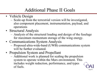 Page 46 
Additional Phase II Goals 
• Vehicle Design 
– Scale-up from the terrestrial version will be investigated, 
also component placement, instrumentation, payload, and 
operations 
• Structural Analysis 
– Analysis of the structural loading and design of the fuselage 
for maximum momentum storage of the wing energy. 
• Communications System Analysis 
– Proposed ultra-wide-band (UWB) communications system 
will be further evaluated. 
• Propulsion System and Propellant 
– Additional work is planned for scaling the propulsion 
system to operate within the Mars environment. This 
includes weight reduction, performance, and types 
of fuels. 
 