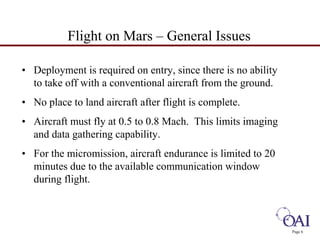 Page 6 
Flight on Mars – General Issues 
• Deployment is required on entry, since there is no ability 
to take off with a conventional aircraft from the ground. 
• No place to land aircraft after flight is complete. 
• Aircraft must fly at 0.5 to 0.8 Mach. This limits imaging 
and data gathering capability. 
• For the micromission, aircraft endurance is limited to 20 
minutes due to the available communication window 
during flight. 
 