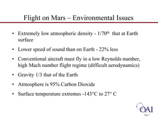 Page 7 
Flight on Mars – Environmental Issues 
• Extremely low atmospheric density - 1/70th that at Earth 
surface 
• Lower speed of sound than on Earth - 22% less 
• Conventional aircraft must fly in a low Reynolds number, 
high Mach number flight regime (difficult aerodynamics) 
• Gravity 1/3 that of the Earth 
• Atmosphere is 95% Carbon Dioxide 
• Surface temperature extremes -143°C to 27° C 
 