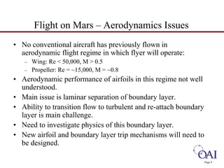 Page 8 
Flight on Mars – Aerodynamics Issues 
• No conventional aircraft has previously flown in 
aerodynamic flight regime in which flyer will operate: 
– Wing: Re < 50,000, M > 0.5 
– Propeller: Re = ~15,000, M = ~0.8 
• Aerodynamic performance of airfoils in this regime not well 
understood. 
• Main issue is laminar separation of boundary layer. 
• Ability to transition flow to turbulent and re-attach boundary 
layer is main challenge. 
• Need to investigate physics of this boundary layer. 
• New airfoil and boundary layer trip mechanisms will need to 
be designed. 
 