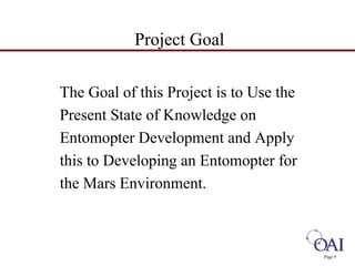 Project Goal 
The Goal of this Project is to Use the 
Present State of Knowledge on 
Entomopter Development and Apply 
this to Developing an Entomopter for 
the Mars Environment. 
Page 9 
 