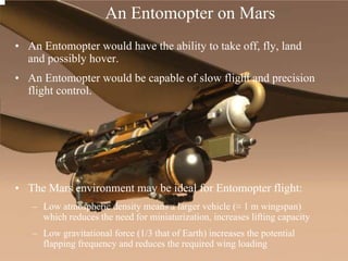 • An Entomopter would have the ability to take off, fly, land 
and possibly hover. 
• An Entomopter would be capable of slow flight and precision 
flight control. 
• The Mars environment may be ideal for Entomopter flight: 
– Low atmospheric density means a larger vehicle (≈ 1 m wingspan) 
which reduces the need for miniaturization, increases lifting capacity 
– Low gravitational force (1/3 that of Earth) increases the potential 
flapping frequency and reduces the required wing loading 
An Entomopter on Mars 
 