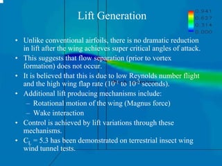 • Unlike conventional airfoils, there is no dramatic reduction 
in lift after the wing achieves super critical angles of attack. 
• This suggests that flow separation (prior to vortex 
formation) does not occur. 
• It is believed that this is due to low Reynolds number flight 
and the high wing flap rate (10-1 to 10-2 seconds). 
• Additional lift producing mechanisms include: 
– Rotational motion of the wing (Magnus force) 
– Wake interaction 
• Control is achieved by lift variations through these 
mechanisms. 
• CL = 5.3 has been demonstrated on terrestrial insect wing 
wind tunnel tests. 
Lift Generation 
 