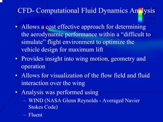 CFD- Computational Fluid Dynamics Analysis 
• Allows a cost effective approach for determining 
the aerodynamic performance within a “difficult to 
simulate” flight environment to optimize the 
vehicle design for maximum lift 
• Provides insight into wing motion, geometry and 
operation 
• Allows for visualization of the flow field and fluid 
interaction over the wing 
• Analysis was performed using 
– WIND (NASA Glenn Reynolds - Averaged Navier 
Stokes Code) 
– Fluent 
 
