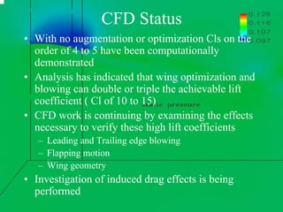 CFD Status 
• With no augmentation or optimization Cls on the 
order of 4 to 5 have been computationally 
demonstrated 
• Analysis has indicated that wing optimization and 
blowing can double or triple the achievable lift 
coefficient ( Cl of 10 to 15) 
• CFD work is continuing by examining the effects 
necessary to verify these high lift coefficients 
– Leading and Trailing edge blowing 
– Flapping motion 
– Wing geometry 
• Investigation of induced drag effects is being 
performed 
 