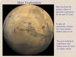 Mars has been the 
primary object of 
planetary exploration 
for the past 25 years 
Mars Exploration 
To date all 
exploration vehicles 
have been landers 
orbiters and a rover 
The next method of 
exploration that 
makes sense for mars 
is a flight vehicle 
 