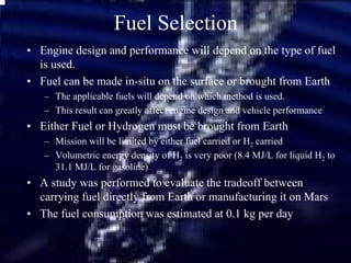 Fuel Selection 
• Engine design and performance will depend on the type of fuel 
is used. 
• Fuel can be made in-situ on the surface or brought from Earth 
– The applicable fuels will depend on which method is used. 
– This result can greatly affect engine design and vehicle performance 
• Either Fuel or Hydrogen must be brought from Earth 
– Mission will be limited by either fuel carried or H2 carried 
– Volumetric energy density of H2 is very poor (8.4 MJ/L for liquid H2 to 
31.1 MJ/L for gasoline) 
• A study was performed to evaluate the tradeoff between 
carrying fuel directly from Earth or manufacturing it on Mars 
• The fuel consumption was estimated at 0.1 kg per day 
 