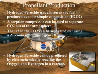 Propellant Production 
• Hydrogen Peroxide was chosen as the fuel to 
produce due to its simple composition (H2O2) 
• A sorption compressor can be used to separate 
CO2 out of the atmosphere 
• The O2 in the CO2 can be separated out using 
a Zirconia solid Oxide generator 
• Hydrogen Peroxide can be produced 
by electrochemically reacting the 
Oxygen and Hydrogen in a reactor. 
 