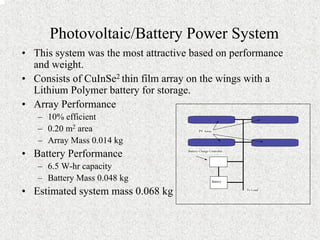 • This system was the most attractive based on performance 
and weight. 
• Consists of CuInSe2 thin film array on the wings with a 
Lithium Polymer battery for storage. 
• Array Performance 
– 10% efficient 
– 0.20 m2 area 
– Array Mass 0.014 kg 
• Battery Performance 
– 6.5 W-hr capacity 
– Battery Mass 0.048 kg 
• Estimated system mass 0.068 kg 
Battery Charge Controller 
PV Array 
To Load 
Battery 
Photovoltaic/Battery Power System 
 