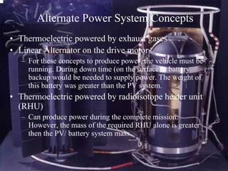 • Thermoelectric powered by exhaust gases 
• Linear Alternator on the drive motor 
– For these concepts to produce power, the vehicle must be 
running. During down time (on the surface) a battery 
backup would be needed to supply power. The weight of 
this battery was greater than the PV system. 
• Thermoelectric powered by radioisotope heater unit 
(RHU) 
– Can produce power during the complete mission. 
However, the mass of the required RHU alone is greater 
then the PV/ battery system mass. 
Alternate Power System Concepts 
 