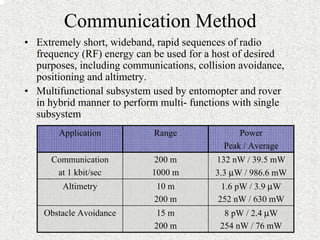 Communication Method 
• Extremely short, wideband, rapid sequences of radio 
frequency (RF) energy can be used for a host of desired 
purposes, including communications, collision avoidance, 
positioning and altimetry. 
• Multifunctional subsystem used by entomopter and rover 
in hybrid manner to perform multi- functions with single 
subsystem 
8 pW / 2.4 μW 
254 nW / 76 mW 
15 m 
200 m 
Obstacle Avoidance 
1.6 pW / 3.9 μW 
252 nW / 630 mW 
10 m 
200 m 
Altimetry 
132 nW / 39.5 mW 
3.3 μW / 986.6 mW 
200 m 
1000 m 
Communication 
at 1 kbit/sec 
Power 
Peak / Average 
Application Range 
 