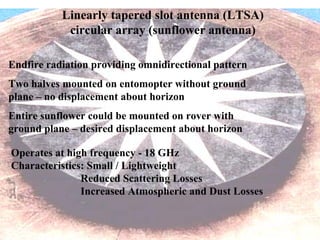 Endfire radiation providing omnidirectional pattern 
Two halves mounted on entomopter without ground 
plane – no displacement about horizon 
Entire sunflower could be mounted on rover with 
ground plane – desired displacement about horizon 
Linearly tapered slot antenna (LTSA) 
circular array (sunflower antenna) 
Operates at high frequency - 18 GHz 
Characteristics: Small / Lightweight 
Reduced Scattering Losses 
Increased Atmospheric and Dust Losses 
 